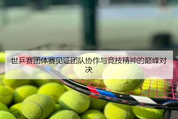 世乒赛团体赛见证团队协作与竞技精神的巅峰对决