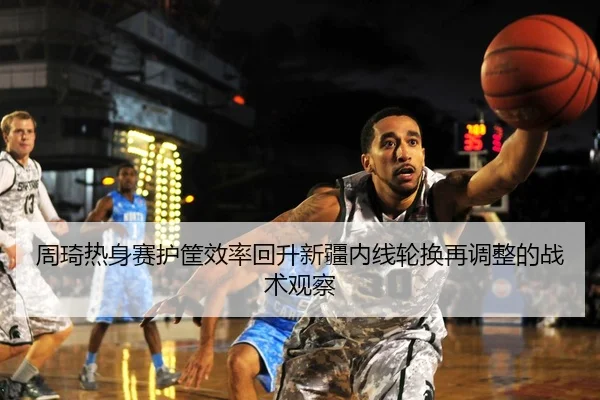 周琦热身赛护筐效率回升新疆内线轮换再调整的战术观察