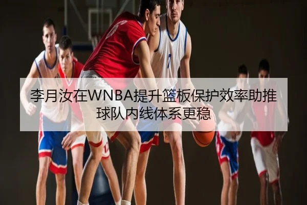 李月汝在WNBA提升篮板保护效率助推球队内线体系更稳