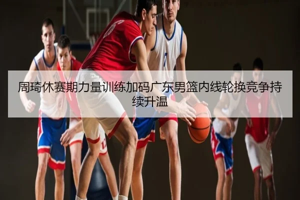 周琦休赛期力量训练加码广东男篮内线轮换竞争持续升温