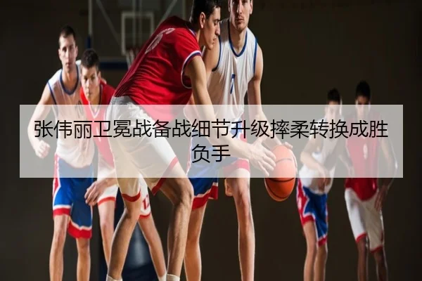 张伟丽卫冕战备战细节升级摔柔转换成胜负手