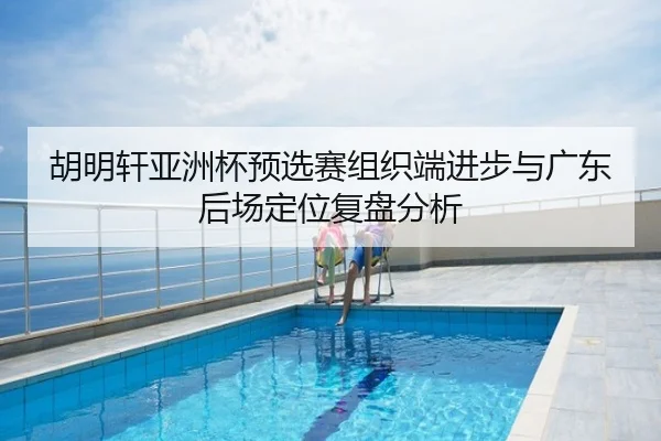 胡明轩亚洲杯预选赛组织端进步与广东后场定位复盘分析