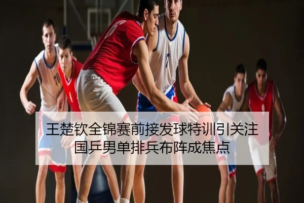 王楚钦全锦赛前接发球特训引关注 国乒男单排兵布阵成焦点