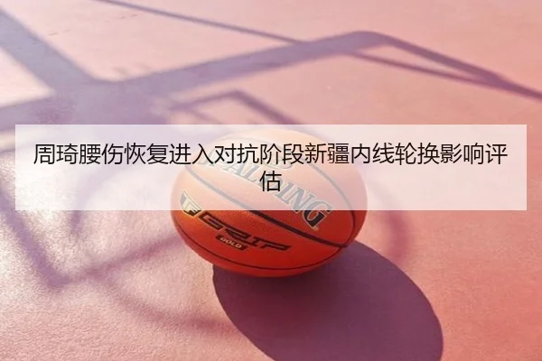 周琦腰伤恢复进入对抗阶段新疆内线轮换影响评估